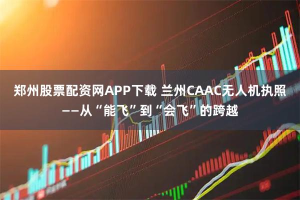 郑州股票配资网APP下载 兰州CAAC无人机执照——从“能飞”到“会飞”的跨越