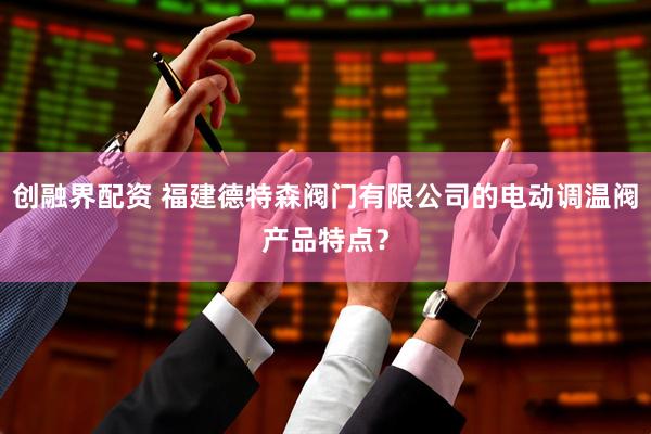创融界配资 福建德特森阀门有限公司的电动调温阀产品特点？
