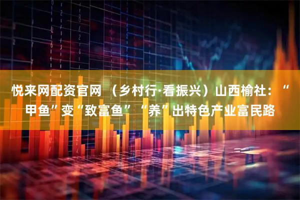 悦来网配资官网 （乡村行·看振兴）山西榆社：“甲鱼”变“致富鱼” “养”出特色产业富民路