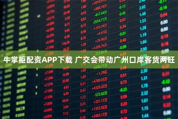 牛掌柜配资APP下载 广交会带动广州口岸客货两旺