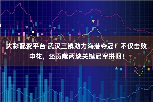 大彩配资平台 武汉三镇助力海港夺冠！不仅击败申花，还贡献两块关键冠军拼图！