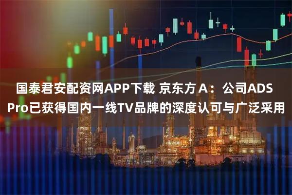 国泰君安配资网APP下载 京东方Ａ：公司ADS Pro已获得国内一线TV品牌的深度认可与广泛采用
