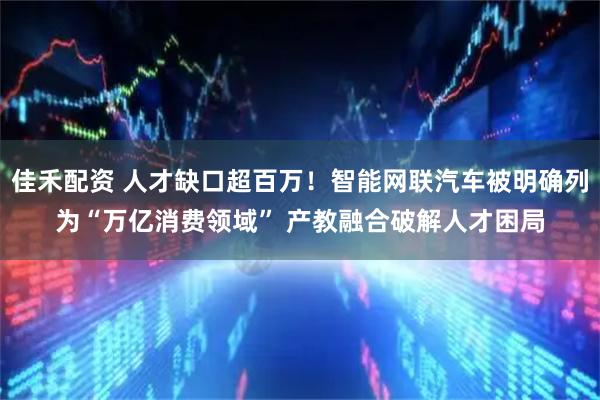 佳禾配资 人才缺口超百万！智能网联汽车被明确列为“万亿消费领域” 产教融合破解人才困局