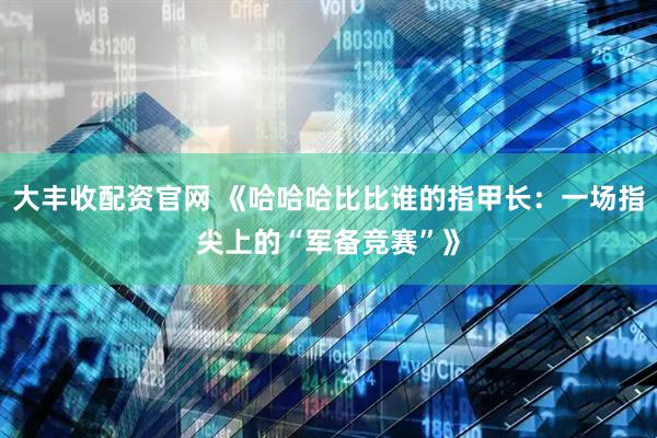 大丰收配资官网 《哈哈哈比比谁的指甲长：一场指尖上的“军备竞赛”》